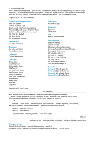 © 2012 Ministério da Saúde.
Todososdireitosreservados.Épermitidaareproduçãoparcialoutotaldestaobra,desdequecitadaafonteequenãosejaparavendaouqualquer
fimcomercial.Aresponsabilidadepelosdireitosautoraisdetextoseimagensdessaobraédaáreatécnica. AcoleçãoinstitucionaldoMinistérioda
Saúde pode ser acessada, na íntegra, na BibliotecaVirtual em Saúde do Ministério da Saúde: <http://www.saude.gov.br/bvs>.
Tiragem: 2ª edição – 2012 – 4.000 exemplares
Elaboração, distribuição e informações:
MINISTÉRIO DA SAÚDE
Secretaria de Atenção à Saúde
Departamento de Ações Programáticas Estratégicas
ÁreaTécnica da Saúde da Criança e Aleitamento Materno
SAF Sul,Trecho 2, lote 5/6, Edifício Premium, bloco 2
CEP: 70070-600 – Brasília/DF
Tel.: (61) 3315-9070
Site: www.saude.gov.br/crianca
Supervisão geral:
Elsa Regina Justo Giugliani
Organização:
Elsa Regina Justo Giugliani
Francisco Euloqio Martinez
Coordenação:
Cristiano Francisco da Silva
Colaboração:
Betina Soldateli
CarlaValença Daher
Cristiane Madeira Ximenes
Erika Pisaneschi
Ione Maria Fonseca de Melo
Ivana Drummond Cordeiro
Gilvani Pereira Grangeiro
PauloVicente Bonilha Almeida
Renata Schwartz
Roberto Carlos
Roseli Calil
Sergio Marba
Projeto gráfico:
Alisson Fabiano Sbrana
Diagramação:
Divanir Junior
Fabiano Bastos
Fotos:
Radilson Carlos Gomes da Silva
Editora responsável:
MINISTÉRIO DA SAÚDE
Secretaria-Executiva
Subsecretaria de Assuntos Administrativos
Coordenação-Geral de Documentação e Informação
Coordenação de Gestão Editorial
SIA,Trecho 4, lotes 540/610
CEP: 71200-040 – Brasília/DF
Tels.: (61) 3315-7790 / 3315-7794
Fax: (61) 3233-9558
Site: www.saude.gov.br/editora
E-mail: editora.ms@saude.gov.br
Equipe editorial:
Normalização: Delano de Aquino Silva
Revisão: Silene Lopes Gil e Khamila Silva
Diagramação: Kátia Barbosa de Oliveira
Supervisão Editorial: Débora Flaeschen
Impresso no Brasil / PrintedinBrazil
Títulos para indexação: 
Em inglês: Newborn health care: a guide of health professionals; v. 1 General care
Em espanhol: Atención a la salud del recién nacido: una guía para profesionales de la salud; v. 1 Atención general
Ficha Catalográfica
Brasil. Ministério da Saúde. Secretaria de Atenção à Saúde. Departamento de Ações Programáticas Estratégicas.
Atenção à saúde do recém-nascido : guia para os profissionais de saúde / Ministério da Saúde, Secretaria de Atenção à Saúde,
Departamento de Ações Programáticas Estratégicas. – 2. ed. – Brasília : Ministério da Saúde, 2012.
4 v. : il.
Conteúdo: v. 1. Cuidados gerais. v. 2. Intervenções comuns, icterícia e infecções. v. 3. Problemas respiratórios, cardiocirculatórios,
metabólicos, neurológicos, ortopédicos e dermatológicos. v. 4. Cuidados com o recém-nascido pré-termo.
ISBN 978-85-334-1982-7 obra completa
ISBN 978-85-334-1983-4 volume 1
1. Aleitamento materno. 2. Alimentação infantil. 3. Saúde da criança. I.Título.
CDU 613.95
Catalogação na fonte – Coordenação-Geral de Documentação e Informação – Editora MS – OS 2012/0373
 