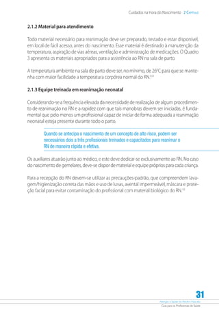 Atenção à Saúde do Recém-Nascido
Guia para os Profissionais de Saúde
31
Cuidados na Hora do Nascimento 2 Capítulo
2.1.2 Material para atendimento
Todo material necessário para reanimação deve ser preparado, testado e estar disponível,
em local de fácil acesso, antes do nascimento. Esse material é destinado à manutenção da
temperatura, aspiração de vias aéreas, ventilação e administração de medicações. O Quadro
3 apresenta os materiais apropriados para a assistência ao RN na sala de parto.
A temperatura ambiente na sala de parto deve ser, no mínimo, de 260
C para que se mante-
nha com maior facilidade a temperatura corpórea normal do RN.6-8
2.1.3 Equipe treinada em reanimação neonatal
Considerando-se a frequência elevada da necessidade de realização de algum procedimen-
to de reanimação no RN e a rapidez com que tais manobras devem ser iniciadas, é funda-
mental que pelo menos um profissional capaz de iniciar de forma adequada a reanimação
neonatal esteja presente durante todo o parto.
Quando se antecipa o nascimento de um concepto de alto risco, podem ser
necessários dois a três profissionais treinados e capacitados para reanimar o
RN de maneira rápida e efetiva.
Os auxiliares atuarão junto ao médico, e este deve dedicar-se exclusivamente ao RN. No caso
do nascimento de gemelares, deve-se dispor de material e equipe próprios para cada criança.
Para a recepção do RN devem-se utilizar as precauções-padrão, que compreendem lava-
gem/higienização correta das mãos e uso de luvas, avental impermeável, máscara e prote-
ção facial para evitar contaminação do profissional com material biológico do RN.10
 