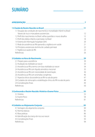 SUMÁRIO
APRESENTAÇÃO_______________________________________________________________ 7
1 A Saúde do Recém-Nascido no Brasil___________________________________________11
1.1 Situação das condições de nascimento e mortalidade infantil no Brasil:
fatores de risco e marcadores assistenciais	 12
1.2 Perfil dos nascimentos no Brasil: velhas questões e novos desafios	 12
1.3 Perfil dos óbitos infantis e perinatais no Brasil	 18
1.4 Sistema de informação hospitalar (SIH)	 20
1.5 Rede de assistência ao RN operando a vigilância em saúde	 21
1.6 Princípios assistenciais da linha de cuidado perinatal	 22
1.7 Vigilância à saúde do RN	 23
Referências	26
2 Cuidados na Hora do Nascimento______________________________________________29
2.1 Preparo para a assistência 	 30
2.2 Avaliação da vitalidade ao nascer 	 33
2.3 Assistência ao RN a termo com boa vitalidade ao nascer 	 34
2.4 Assistência ao RN com líquido amniótico meconial 	 35
2.5 Assistência ao RN com necessidade de reanimação 	 36
2.6 Assistência ao RN com anomalias congênitas	 46
2.7 Aspectos éticos da assistência ao RN na sala de parto	 47
2.8 Cuidados de rotina após a estabilização clínica do RN na sala de parto	 48
2.9 Considerações finais	 49
Referências 	 50
3 Conhecendo o Recém-Nascido: História e Exame Físico___________________________55
3.1 História	 55
3.2 Exame físico	 58
Referências	81
4 Cuidados no Alojamento Conjunto____________________________________________83
4.1 Vantagens do alojamento conjunto	 84
4.2 Normas básicas	 85
4.3 Boas práticas	 86
4.4 Identificação da criança de risco ao nascer	 93
4.5 Considerações finais	 93
Referências	94
 