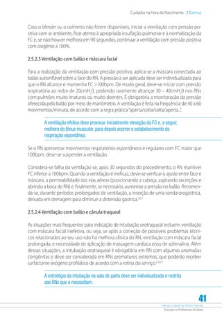 Atenção à Saúde do Recém-Nascido
Guia para os Profissionais de Saúde
41
Cuidados na Hora do Nascimento 2 Capítulo
Caso o blender ou o oxímetro não forem disponíveis, iniciar a ventilação com pressão po-
sitiva com ar ambiente, ficar atento à apropriada insuflação pulmonar e à normalização da
FC e, se não houver melhora em 90 segundos, continuar a ventilação com pressão positiva
com oxigênio a 100%.
2.5.2.3 Ventilação com balão e máscara facial
Para a realização da ventilação com pressão positiva, aplica-se a máscara conectada ao
balão autoinflável sobre a face do RN. A pressão a ser aplicada deve ser individualizada para
que o RN alcance e mantenha FC 100bpm. De modo geral, deve-se iniciar com pressão
inspiratória ao redor de 20cmH2
0, podendo raramente alcançar 30 – 40cmH2
0 nos RNs
com pulmões muito imaturos ou muito doentes. É obrigatória a monitoração da pressão
oferecida pelo balão por meio de manômetro. A ventilação é feita na frequência de 40 a 60
movimentos/minuto, de acordo com a regra prática“aperta/solta/solta/aperta...”.
A ventilação efetiva deve provocar inicialmente elevação da FC e, a seguir,
melhora do tônus muscular, para depois ocorrer o estabelecimento da
respiração espontânea.
Se o RN apresentar movimentos respiratórios espontâneos e regulares com FC maior que
100bpm, deve-se suspender a ventilação.
Considera-se falha da ventilação se, após 30 segundos do procedimento, o RN mantiver
FC inferior a 100bpm. Quando a ventilação é ineficaz, deve-se verificar o ajuste entre face e
máscara, a permeabilidade das vias aéreas (posicionando a cabeça, aspirando secreções e
abrindo a boca do RN) e, finalmente, se necessário, aumentar a pressão no balão. Recomen-
da-se, durante períodos prolongados de ventilação, a inserção de uma sonda orogástrica,
deixada em drenagem para diminuir a distensão gástrica.3,6,7
2.5.2.4 Ventilação com balão e cânula traqueal
As situações mais frequentes para indicação de intubação orotraqueal incluem: ventilação
com máscara facial inefetiva, ou seja, se após a correção de possíveis problemas técni-
cos relacionados ao seu uso não há melhora clínica do RN; ventilação com máscara facial
prolongada; e necessidade de aplicação de massagem cardíaca e/ou de adrenalina. Além
dessas situações, a intubação orotraqueal é obrigatória em RN com algumas anomalias
congênitas e deve ser considerada em RNs prematuros extremos, que poderão receber
surfactante exógeno profilático de acordo com a rotina do serviço.2,3,6,7
A estratégia da intubação na sala de parto deve ser individualizada e restrita
aos RNs que a necessitam.
 
