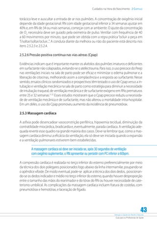 Atenção à Saúde do Recém-Nascido
Guia para os Profissionais de Saúde
43
Cuidados na Hora do Nascimento 2 Capítulo
torácico leve e auscultar a entrada de ar nos pulmões. A concentração de oxigênio inicial
depende da idade gestacional: RN com idade gestacional inferior a 34 semanas ajustar em
40% e, em RN de 34 ou mais semanas, começar com ar ambiente. O ajuste da concentração
de O2
necessária deve ser guiado pela oximetria de pulso. Ventilar com frequência de 40
a 60 movimentos por minuto, que pode ser obtida com a regra prática“ocluir a peça em
T/soltar/soltar/ocluir...”. A conduta diante da melhora ou não do paciente está descrita nos
itens 2.5.2.3 e 2.5.2.4.
2.5.2.6 Pressão positiva contínua nas vias aéreas (Cpap)
Evidências indicam que é importante manter os alvéolos dos pulmões imaturos e deficientes
em surfactante não colapsados, evitando-se o atelectrauma. Para isso, o uso precoce do Peep
nas ventilações iniciais na sala de parto pode ser eficaz e minimizar o edema pulmonar e a
liberação de citocinas, melhorando assim a complacência e a resposta ao surfactante.Nesse
sentido, ensaios clínicos randomizados e prospectivos têm testado o uso de Cpap versus a in-
tubação e ventilação mecânica na sala de parto como estratégia para diminuir a necessidade
de intubação traqueal, de ventilação mecânica e de surfactante exógeno em RNs prematuros
entre 25 e 32 semanas.31,32
Esses estudos mostraram que o Cpap precoce reduziu a necessida-
de de ventilação mecânica e de surfactante, mas não alterou a mortalidade intra-hospitalar.
Em um deles, o uso do Cpap promoveu aumento da incidência de pneumotórax.
2.5.3 Massagem cardíaca
A asfixia pode desencadear vasoconstrição periférica, hipoxemia tecidual, diminuição da
contratilidade miocárdica, bradicardia e, eventualmente, parada cardíaca. A ventilação ade-
quada reverte esse quadro na grande maioria dos casos. Deve-se lembrar que, como a mas-
sagem cardíaca diminui a eficácia da ventilação, ela só deve ser iniciada quando a expansão
e a ventilação pulmonares estiverem bem estabelecidas.
A massagem cardíaca só deve ser iniciada se,após 30 segundos de ventilação
com oxigênio suplementar,o RN apresentar ou persistir com FC inferior a 60bpm.
A compressão cardíaca é realizada no terço inferior do esterno preferencialmente por meio
da técnica dos dois polegares posicionados logo abaixo da linha intermamilar, poupando-se
o apêndice xifoide. De modo eventual, pode-se aplicar a técnica dos dois dedos, posicionan-
do-se os dedos indicador e médio no terço inferior do esterno, quando houver desproporção
entre o tamanho das mãos do reanimador e do tórax do RN ou houver necessidade de cate-
terismo umbilical. As complicações da massagem cardíaca incluem fratura de costelas, com
pneumotórax e hemotórax, e laceração de fígado.
 