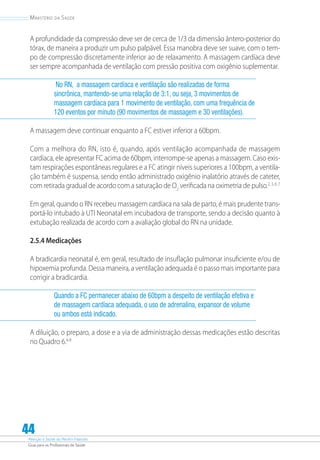 Atenção à Saúde do Recém-Nascido
Guia para os Profissionais de Saúde
44
Ministério da Saúde
A profundidade da compressão deve ser de cerca de 1/3 da dimensão ântero-posterior do
tórax, de maneira a produzir um pulso palpável. Essa manobra deve ser suave, com o tem-
po de compressão discretamente inferior ao de relaxamento. A massagem cardíaca deve
ser sempre acompanhada de ventilação com pressão positiva com oxigênio suplementar.
No RN, a massagem cardíaca e ventilação são realizadas de forma
sincrônica, mantendo-se uma relação de 3:1, ou seja, 3 movimentos de
massagem cardíaca para 1 movimento de ventilação, com uma frequência de
120 eventos por minuto (90 movimentos de massagem e 30 ventilações).
A massagem deve continuar enquanto a FC estiver inferior a 60bpm.
Com a melhora do RN, isto é, quando, após ventilação acompanhada de massagem
cardíaca, ele apresentar FC acima de 60bpm, interrompe-se apenas a massagem. Caso exis-
tam respirações espontâneas regulares e a FC atingir níveis superiores a 100bpm, a ventila-
ção também é suspensa, sendo então administrado oxigênio inalatório através de cateter,
com retirada gradual de acordo com a saturação de O2
verificada na oximetria de pulso.2, 3, 6, 7
Em geral, quando o RN recebeu massagem cardíaca na sala de parto, é mais prudente trans-
portá-lo intubado à UTI Neonatal em incubadora de transporte, sendo a decisão quanto à
extubação realizada de acordo com a avaliação global do RN na unidade.
2.5.4 Medicações
A bradicardia neonatal é, em geral, resultado de insuflação pulmonar insuficiente e/ou de
hipoxemia profunda. Dessa maneira, a ventilação adequada é o passo mais importante para
corrigir a bradicardia.
Quando a FC permanecer abaixo de 60bpm a despeito de ventilação efetiva e
de massagem cardíaca adequada, o uso de adrenalina, expansor de volume
ou ambos está indicado.
A diluição, o preparo, a dose e a via de administração dessas medicações estão descritas
no Quadro 6.6-8
 