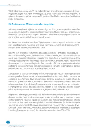 Atenção à Saúde do Recém-Nascido
Guia para os Profissionais de Saúde
46
Ministério da Saúde
Vale lembrar que apenas um RN em cada mil requer procedimentos avançados de reani-
mação (intubação, massagem e medicações), quando a ventilação com pressão positiva é
aplicada de maneira rápida e efetiva no RN que tem dificuldades na transição da vida intra
para a extrauterina.
2.6 Assistência ao RN com anomalias congênitas
Além dos procedimentos já citados, existem algumas doenças, em especial as anomalias
congênitas, em que outros procedimentos precisam ser instituídos logo após o nascimento.
Portanto, o conhecimento da suspeita da doença antes do nascimento pode orientar na
reanimação e na necessidade desses procedimentos.
Em RN com suspeita de atresia de esôfago, insere-se uma sonda gástrica número oito ou
mais no coto proximal, mantendo-se a sonda conectada a um sistema de aspiração contí-
nua para evitar a aspiração pulmonar da saliva.
Nos RNs com defeitos de fechamento da parede abdominal – onfalocele e gastrosquise –
ou com hérnia diafragmática, recomenda-se o início da ventilação com balão e cânula tra-
queal, para evitar distensão gástrica e das alças intestinais. Deve-se manter a sonda gástrica
aberta para descomprimir o estômago e as alças intestinais. Em geral, não há necessidade
de aspiração contínua na sonda gástrica. Nos casos de onfalocele e gastrosquise, deve-se
proteger o conteúdo herniado com compressa estéril e envolvê-lo com plástico poroso
para evitar rotura, contaminação e perda de líquido e calor.
Ao nascerem, as crianças com defeito de fechamento do tubo neural – meningomielocele
e meningocele – devem ser colocadas em decúbito lateral e manipuladas com extremo
cuidado. O saco herniário deve ser examinado de forma asséptica. As características da
membrana que recobre a lesão, a existência de rotura da membrana com saída de líquido
cefalorraquidiano, sinais de infecção ou presença de hemorragia devem ser verificados.
Sempre proteger a lesão de pressão externa. Recobri-la com compressa estéril e colocar
plástico poroso para evitar rotura, contaminação, perda de líquido e de calor.
Na presença de hidropsia, devido ao risco de insuficiência respiratória grave decorrente do
derrame pleural e da ascite, deve-se estar preparado para realizar toracocentese e/ou para-
centese abdominal e aspirar o líquido das cavidades, para melhorar a expansibilidade torácica
(para mais detalhes da técnica, ver capítulo 10 – volume 2 desta obra). Em RN com hidropsia
secundária à aloimunização Rh, devido à intensa anemia, é recomendável a expansão de vo-
lume com sangue total tipo O, Rh negativo, pois comumente esses neonatos não respondem
à reanimação enquanto o hematócrito não estiver no mínimo entre 30% e 35%.
 