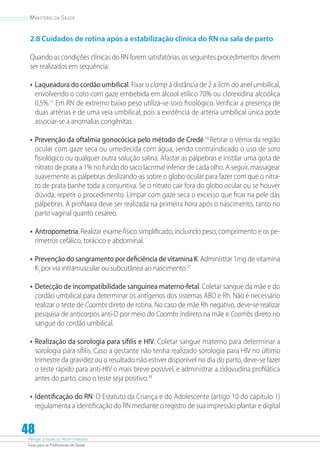 Atenção à Saúde do Recém-Nascido
Guia para os Profissionais de Saúde
48
Ministério da Saúde
2.8 Cuidados de rotina após a estabilização clínica do RN na sala de parto
Quando as condições clínicas do RN forem satisfatórias, os seguintes procedimentos devem
ser realizados em sequência:
•	Laqueadura do cordão umbilical. Fixar o clamp à distância de 2 a 3cm do anel umbilical,
envolvendo o coto com gaze embebida em álcool etílico 70% ou clorexidina alcoólica
0,5%.11
Em RN de extremo baixo peso utiliza-se soro fisiológico. Veriﬁcar a presença de
duas artérias e de uma veia umbilical, pois a existência de artéria umbilical única pode
associar-se a anomalias congênitas.
•	Prevenção da oftalmia gonocócica pelo método de Credé.36
Retirar o vérnix da região
ocular com gaze seca ou umedecida com água, sendo contraindicado o uso de soro
fisiológico ou qualquer outra solução salina. Afastar as pálpebras e instilar uma gota de
nitrato de prata a 1% no fundo do saco lacrimal inferior de cada olho. A seguir, massagear
suavemente as pálpebras deslizando-as sobre o globo ocular para fazer com que o nitra-
to de prata banhe toda a conjuntiva. Se o nitrato cair fora do globo ocular ou se houver
dúvida, repetir o procedimento. Limpar com gaze seca o excesso que ficar na pele das
pálpebras. A profilaxia deve ser realizada na primeira hora após o nascimento, tanto no
parto vaginal quanto cesáreo.
•	Antropometria. Realizar exame físico simpliﬁcado, incluindo peso, compri­mento e os pe-
rímetros cefálico, torácico e abdominal.
•	Prevenção do sangramento por deficiência de vitamina K. Administrar 1mg de vitamina
K1
por via intramuscular ou subcutânea ao nascimento.37
•	Detecção de incompatibilidade sanguínea materno-fetal. Coletar sangue da mãe e do
cordão umbilical para determinar os antígenos dos sistemas ABO e Rh. Não é necessário
realizar o teste de Coombs direto de rotina. No caso de mãe Rh negativo, deve-se realizar
pesquisa de anticorpos anti-D por meio do Coombs indireto na mãe e Coombs direto no
sangue do cordão umbilical.
•	Realização da sorologia para sífilis e HIV. Coletar sangue materno para determinar a
sorologia para síﬁlis. Caso a gestante não tenha realizado sorologia para HIV no último
trimestre da gravidez ou o resultado não estiver disponível no dia do parto, deve-se fazer
o teste rápido para anti-HIV o mais breve possível, e administrar a zidovudina profilática
antes do parto, caso o teste seja positivo.38
•	Identificação do RN: O Estatuto da Criança e do Adolescente (artigo 10 do capítulo 1)
regulamenta a identificação do RN mediante o registro de sua impressão plantar e digital
 