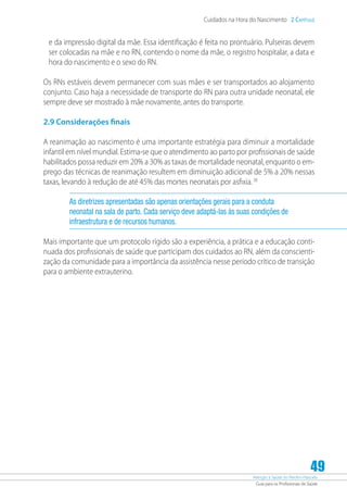 Atenção à Saúde do Recém-Nascido
Guia para os Profissionais de Saúde
49
Cuidados na Hora do Nascimento 2 Capítulo
e da impressão digital da mãe. Essa identificação é feita no prontuário. Pulseiras devem
ser colocadas na mãe e no RN, contendo o nome da mãe, o registro hospitalar, a data e
hora do nascimento e o sexo do RN.
Os RNs estáveis devem permanecer com suas mães e ser transportados ao alojamento
conjunto. Caso haja a necessidade de transporte do RN para outra unidade neonatal, ele
sempre deve ser mostrado à mãe novamente, antes do transporte.
2.9 Considerações finais
A reanimação ao nascimento é uma importante estratégia para diminuir a mortalidade
infantil em nível mundial. Estima-se que o atendimento ao parto por profissionais de saúde
habilitados possa reduzir em 20% a 30% as taxas de mortalidade neonatal, enquanto o em-
prego das técnicas de reanimação resultem em diminuição adicional de 5% a 20% nessas
taxas, levando à redução de até 45% das mortes neonatais por asfixia.38
As diretrizes apresentadas são apenas orientações gerais para a conduta
neonatal na sala de parto. Cada serviço deve adaptá-las às suas condições de
infraestrutura e de recursos humanos.
Mais importante que um protocolo rígido são a experiência, a prática e a educação conti-
nuada dos profissionais de saúde que participam dos cuidados ao RN, além da conscienti-
zação da comunidade para a importância da assistência nesse período crítico de transição
para o ambiente extrauterino.
 