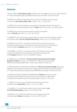Atenção à Saúde do Recém-Nascido
Guia para os Profissionais de Saúde
50
Ministério da Saúde
Referências
1. BRASIL. DATASUS. Informações de saúde: estatísticas vitais: mortalidade e nascidos vivos, 2010. Disponível
em: http://tabnet.datasus.gov.br/cgi/deftohtm.exe?sinasc/cnv/nvuf.def. Acesso: 22 fev. 2010.
2. PERLMAN, J. M.; RISSER, R. Cardiopulmonary resuscitation in the delivery room. Associated
clinical events. Arch. Pediatr. Adolesc. Med., Chicago, v. 149, n. 1, p. 20-25, 1995.
3. ALMEIDA, M. F. de et al. Perinatal factors associated with early deaths of preterm infants born in
Brazilian Network on Neonatal Research centers. J. Pediatr., Rio de Janeiro, v. 84, n. 4, p. 300-307, 2008.
4. ALMEIDA, M. F. de et al. Resuscitative procedures at birth in late preterm
infants. J. Perinatol., New York, v. 27, n. 12, p. 761-765, 2007.
5. ALMEIDA, M. F. de et al. Non-urgent caesarean delivery increases the need for ventilation at birth in
term newborn infants. Arch. Dis. Child Fetal Neonatal Ed., London, v. 95, n. 5, p. F326-F330, 2010.
6. PERLMAN, J. M. et al. Part 11: neonatal resuscitation: 2010 International Consensus on
Cardiopulmonary Resuscitation and Emergency Cardiovascular Care Science with treatment
recommendations. Circulation, Baltimore, v. 22, n. 16, p. S516-S538, 2010. Suppl. 2.
7. KATTWINKEL J. et al. Part 15: neonatal resuscitation: 2010 American Heart Association
Guidelines for Cardiopulmonary Resuscitation and Emergency Cardiovascular
Care. Circulation, Baltimore, v. 122, n. 18, p. S909-S919. Suppl 3.
8. ALMEIDA, M. F. de; GUINSBURG, R. Programa de Reanimação Neonatal da Sociedade
Brasileira de Pediatria: Condutas, 2011. Disponível em: http://www.sbp.com.br/pdfs/
PRN-SBP-ReanimaçãoNeonatalFinal-2011-25mar11.pdf. Acesso em: 30 mar. 2011.
9. AGÊNCIA NACIONAL DE VIGILÂNCIA SANITÁRIA (Brasil). RDC 36, de 4 de junho de 2008. Dispõe sobre
regulamento técnico para funcionamento dos serviços de atenção obstétrica e neonatal. Disponível
em: http://www.anvisa.gov.br/divulga/noticias/2008/040608_1_rdc36.pdf. Acesso: 22 fev. 2010.
10. AGÊNCIA NACIONAL DE VIGILÂNCIA SANITÁRIA (Brasil). Pediatria: prevenção e controle
de infecção hospitalar. Brasília: Anvisa, 2005. Brasília, 2005. Disponível em: http://www.
anvisa.gov.br/servicosaude/manuais/manual_pediatria.pdf. Acesso em: 22 fev. 2010.
11. KAMLIN, C. O. et al. Accuracy of clinical assessment of infant heart rate in
the delivery room. Resuscitation, London, v. 71, p. 319-321, 2006.
12. O’DONNELL, C. P. et al. Clinical assessment of infant colour at delivery. Arch.
Dis. Child Fetal Neonatal Ed., London, v. 92, p. F465-F467, 2007.
13. DAWSON, J. A. et al. Defining the reference range for oxygen saturation for
infants after birth. Pediatrics, Springfield, v. 125, n. 6, p. 1340-1347, 2010.
 