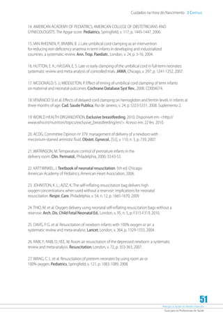 Atenção à Saúde do Recém-Nascido
Guia para os Profissionais de Saúde
51
Cuidados na Hora do Nascimento 2 Capítulo
14. AMERICAN ACADEMY OF PEDIATRICS; AMERICAN COLLEGE OF OBSTETRICIANS AND
GYNECOLOGISTS. The Apgar score. Pediatrics, Springfield, v. 117, p. 1445-1447, 2006.
15. VAN RHEENEN, P.; BRABIN, B. J. Late umbilical cord-clamping as an intervention
for reducing iron deficiency anaemia in term infants in developing and industrialized
countries: a systematic review. Ann. Trop. Paediatr., London, v. 24, p. 3-16, 2004.
16. HUTTON, E. K.; HASSAN, E. S. Late vs early clamping of the umbilical cord in full-term neonates:
systematic review and meta-analysis of controlled trials. JAMA, Chicago, v. 297, p. 1241-1252, 2007.
17. MCDONALD, S. J.; MIDDLETON, P. Effect of timing of umbilical cord clamping of term infants
on maternal and neonatal outcomes. Cochrane Database Syst Rev., 2008. CD004074.
18. VENÂNCIO SI et al. Effects of delayed cord clamping on hemoglobin and ferritin levels in infants at
three months of age. Cad. Saude Publica, Rio de Janeiro, v. 24, p. S323-S331, 2008. Suplemento 2.
19. WORLD HEALTH ORGANIZATION. Exclusive breastfeeding, 2010. Disponível em: http://
www.who.int/nutrition/topics/exclusive_breastfeeding/en/. Acesso em: 22 fev. 2010.
20. ACOG. Committee Opinion nº 379: management of delivery of a newborn with
meconium-stained amniotic fluid. Obstet. Gynecol., [S.l.], v. 110, n. 3, p. 739, 2007.
21. WATKINSON, M. Temperature control of premature infants in the
delivery room. Clin. Perinatol., Philadelphia, 2006; 33:43-53.
22. KATTWINKEL, J. Textbook of neonatal resuscitation. 5th ed. Chicago:
American Academy of Pediatrics; American Heart Association, 2006.
23. JOHNSTON, K. L.; AZIZ, K. The self-inflating resuscitation bag delivers high
oxygen concentrations when used without a reservoir: implications for neonatal
resuscitation. Respir. Care, Philadelphia, v. 54, n. 12, p. 1665-1670, 2009.
24. THIO, M. et al. Oxygen delivery using neonatal self-inflating resuscitation bags without a
reservoir. Arch. Dis. Child Fetal Neonatal Ed., London, v. 95, n. 5, p. F315-F319, 2010.
25. DAVIS, P. G. et al. Resuscitation of newborn infants with 100% oxygen or air: a
systematic review and meta-analysis. Lancet, London, v. 364, p. 1329-1333, 2004.
26. RABI, Y.; RABI, D.; YEE, W. Room air resuscitation of the depressed newborn: a systematic
review and meta-analysis. Resuscitation, London, v. 72, p. 353-363, 2007.
27. WANG, C. L. et al. Resuscitation of preterm neonates by using room air or
100% oxygen. Pediatrics, Springfield, v. 121, p. 1083-1089, 2008.
 