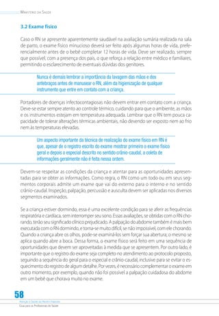 Atenção à Saúde do Recém-Nascido
Guia para os Profissionais de Saúde
58
Ministério da Saúde
3.2 Exame físico
Caso o RN se apresente aparentemente saudável na avaliação sumária realizada na sala
de parto, o exame físico minucioso deverá ser feito após algumas horas de vida, prefe-
rencialmente antes de o bebê completar 12 horas de vida. Deve ser realizado, sempre
que possível, com a presença dos pais, o que reforça a relação entre médico e familiares,
permitindo o esclarecimento de eventuais dúvidas dos genitores.
Nunca é demais lembrar a importância da lavagem das mãos e dos
antebraços antes de manusear o RN, além da higienização de qualquer
instrumento que entre em contato com a criança.
Portadores de doenças infectocontagiosas não devem entrar em contato com a criança.
Deve-se estar sempre atento ao controle térmico, cuidando para que o ambiente, as mãos
e os instrumentos estejam em temperatura adequada. Lembrar que o RN tem pouca ca-
pacidade de tolerar alterações térmicas ambientais, não devendo ser exposto nem ao frio
nem às temperaturas elevadas.
Um aspecto importante da técnica de realização do exame físico em RN é
que, apesar de o registro escrito do exame mostrar primeiro o exame físico
geral e depois o especial descrito no sentido crânio-caudal, a coleta de
informações geralmente não é feita nessa ordem.
Devem-se respeitar as condições da criança e atentar para as oportunidades apresen-
tadas para se obter as informações. Como regra, o RN como um todo ou em seus seg-
mentos corporais admite um exame que vai do externo para o interno e no sentido
crânio-caudal. Inspeção, palpação, percussão e ausculta devem ser aplicadas nos diversos
segmentos examinados.
Se a criança estiver dormindo, essa é uma excelente condição para se aferir as frequências
respiratória e cardíaca, sem interromper seu sono. Essas avaliações, se obtidas com o RN cho-
rando, terão seu significado clínico prejudicado. A palpação do abdome também é mais bem
executada com o RN dormindo, e torna-se muito difícil, se não impossível, com ele chorando.
Quando a criança abre os olhos, pode-se examiná-los sem forçar sua abertura; o mesmo se
aplica quando abre a boca. Dessa forma, o exame físico será feito em uma sequência de
oportunidades que devem ser aproveitadas à medida que se apresentem. Por outro lado, é
importante que o registro do exame seja completo no atendimento ao protocolo proposto,
seguindo a sequência do geral para o especial e crânio-caudal, inclusive para se evitar o es-
quecimento do registro de algum detalhe. Por vezes, é necessário complementar o exame em
outro momento, por exemplo, quando não foi possível a palpação cuidadosa do abdome
em um bebê que chorava muito no exame.
 