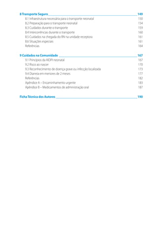 8Transporte Seguro__________________________________________________________149
8.1 Infraestrutura necessária para o transporte neonatal	 150
8.2 Preparação para o transporte neonatal	 154
8.3 Cuidados durante o transporte	 159
8.4 Intercorrências durante o transporte	 160
8.5 Cuidados na chegada do RN na unidade receptora	 161
8.6 Situações especiais	 161
Referências	164
9 Cuidados na Comunidade___________________________________________________167
9.1 Princípios da AIDPI neonatal	 167
9.2 Risco ao nascer	 170
9.3 Reconhecimento de doença grave ou infecção localizada	 173
9.4 Diarreia em menores de 2 meses	 177
Referências	182
Apêndice A – Encaminhamento urgente	 183
Apêndice B – Medicamentos de administração oral	 187
FichaTécnica dos Autores_____________________________________________________190
 