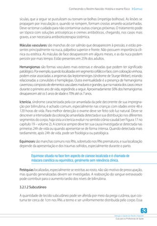 Atenção à Saúde do Recém-Nascido
Guia para os Profissionais de Saúde
63
Conhecendo o Recém-Nascido: História e exame físico 3 Capítulo
sículas, que a seguir se pustulizam ou tornam-se bolhas (impetigo bolhoso). As lesões se
propagam por inoculação e, quando se rompem, formam crostas amarelo-acastanhadas.
Deve-se tomar cuidado para não contaminar outras crianças próximas. O tratamento pode
ser tópico com soluções antissépticas e cremes antibióticos, chegando, nos casos mais
graves, a ser necessária antibioticoterapia sistêmica.
Máculas vasculares são manchas de cor salmão que desaparecem à pressão, e estão pre-
sentes principalmente na nuca, pálpebra superior e fronte. Não possuem importância clí-
nica ou estética. As máculas de face desaparecem em alguns meses, e as da nuca podem
persistir por mais tempo. Estão presentes em 25% dos adultos.
Hemangiomas são formas vasculares mais extensas e elevadas que podem ter significado
patológico.Porexemplo,quandolocalizadasemsegmentocefálicoeface,comcoloraçãovinhosa,
podem estar associadas a angiomas das leptomeninges (síndrome de Sturge-Weber), estando
relacionadas a convulsões e hemiplegias. Outra eventualidade é a presença de hemangioma
cavernoso,compostodeelementosvascularesmadurosegrandes,quenamaioriadoscasoscresce
durante o primeiro ano de vida, regredindo a seguir. Aproximadamente 50% dos hemangiomas
desaparecematéos5anosdeidadee70%atéos7anos.
Icterícia, síndrome caracterizada pela cor amarelada da pele decorrente de sua impregna-
ção por bilirrubina, é achado comum, especialmente nas crianças com idades entre 48 e
120 horas de vida. Para melhor detecção o exame deve ser feito sob luz natural. Deve-se
descrever a intensidade da coloração amarelada detectada e sua distribuição nos diferentes
segmentos do corpo, haja vista a icterícia evoluir no sentido crânio-caudal (ver Figura 17 no
capítulo 19 – volume 2). A icterícia sempre deve ter sua causa investigada se detectada nas
primeiras 24h de vida ou quando apresentar-se de forma intensa. Quando detectada mais
tardiamente, após 24h de vida, pode ser fisiológica ou patológica.
Equimosessão manchas comuns nos RNs, sobretudo nos RNs prematuros, e sua localização
depende da apresentação e dos traumas sofridos, especialmente durante o parto.
Equimose situada na face tem aspecto de cianose localizada e é chamada de
máscara cianótica ou equimótica, geralmente sem relevância clínica.
Petéquias localizadas, especialmente se restritas ao rosto, não são motivo de preocupação,
mas quando generalizadas devem ser investigadas. A reabsorção do sangue extravasado
pode contribuir para o aumento tardio dos níveis de bilirrubina.
3.2.1.2 Subcutâneo
A quantidade de tecido subcutâneo pode ser aferida por meio da prega cutânea, que cos-
tuma ter cerca de 1cm nos RNs a termo e ser uniformemente distribuída pelo corpo. Essa
 