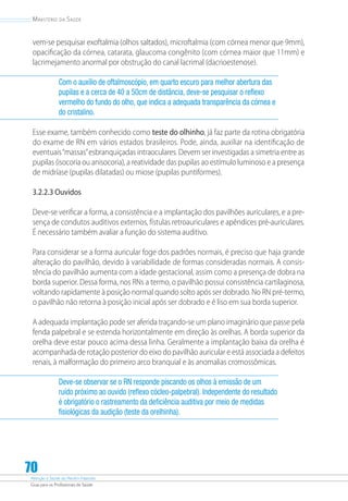 Atenção à Saúde do Recém-Nascido
Guia para os Profissionais de Saúde
70
Ministério da Saúde
vem-se pesquisar exoftalmia (olhos saltados), microftalmia (com córnea menor que 9mm),
opacificação da córnea, catarata, glaucoma congênito (com córnea maior que 11mm) e
lacrimejamento anormal por obstrução do canal lacrimal (dacrioestenose).
Com o auxílio de oftalmoscópio, em quarto escuro para melhor abertura das
pupilas e a cerca de 40 a 50cm de distância, deve-se pesquisar o reflexo
vermelho do fundo do olho, que indica a adequada transparência da córnea e
do cristalino.
Esse exame, também conhecido como teste do olhinho, já faz parte da rotina obrigatória
do exame de RN em vários estados brasileiros. Pode, ainda, auxiliar na identificação de
eventuais“massas”esbranquiçadas intraoculares. Devem ser investigadas a simetria entre as
pupilas (isocoria ou anisocoria), a reatividade das pupilas ao estímulo luminoso e a presença
de midríase (pupilas dilatadas) ou miose (pupilas puntiformes).
3.2.2.3 Ouvidos
Deve-se verificar a forma, a consistência e a implantação dos pavilhões auriculares, e a pre-
sença de condutos auditivos externos, fístulas retroauriculares e apêndices pré-auriculares.
É necessário também avaliar a função do sistema auditivo.
Para considerar se a forma auricular foge dos padrões normais, é preciso que haja grande
alteração do pavilhão, devido à variabilidade de formas consideradas normais. A consis-
tência do pavilhão aumenta com a idade gestacional, assim como a presença de dobra na
borda superior. Dessa forma, nos RNs a termo, o pavilhão possui consistência cartilaginosa,
voltando rapidamente à posição normal quando solto após ser dobrado. No RN pré-termo,
o pavilhão não retorna à posição inicial após ser dobrado e é liso em sua borda superior.
A adequada implantação pode ser aferida traçando-se um plano imaginário que passe pela
fenda palpebral e se estenda horizontalmente em direção às orelhas. A borda superior da
orelha deve estar pouco acima dessa linha. Geralmente a implantação baixa da orelha é
acompanhada de rotação posterior do eixo do pavilhão auricular e está associada a defeitos
renais, à malformação do primeiro arco branquial e às anomalias cromossômicas.
Deve-se observar se o RN responde piscando os olhos à emissão de um
ruído próximo ao ouvido (reflexo cócleo-palpebral). Independente do resultado
é obrigatório o rastreamento da deficiência auditiva por meio de medidas
fisiológicas da audição (teste da orelhinha).
 
