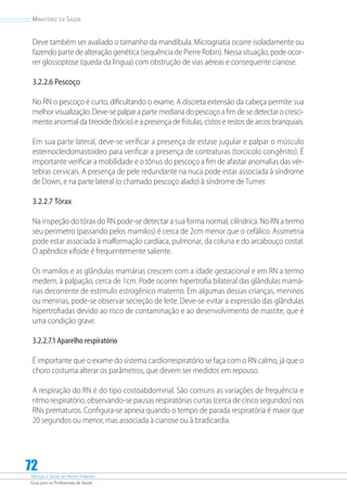 Atenção à Saúde do Recém-Nascido
Guia para os Profissionais de Saúde
72
Ministério da Saúde
Deve também ser avaliado o tamanho da mandíbula. Micrognatia ocorre isoladamente ou
fazendo parte de alteração genética (sequência de Pierre Robin). Nessa situação, pode ocor-
rer glossoptose (queda da língua) com obstrução de vias aéreas e consequente cianose.
3.2.2.6 Pescoço
No RN o pescoço é curto, dificultando o exame. A discreta extensão da cabeça permite sua
melhor visualização. Deve-se palpar a parte mediana do pescoço a fim de se detectar o cresci-
mento anormal da tireoide (bócio) e a presença de fístulas, cistos e restos de arcos branquiais.
Em sua parte lateral, deve-se verificar a presença de estase jugular e palpar o músculo
esternocleidomastoideo para verificar a presença de contraturas (torcicolo congênito). É
importante verificar a mobilidade e o tônus do pescoço a fim de afastar anomalias das vér-
tebras cervicais. A presença de pele redundante na nuca pode estar associada à síndrome
de Down, e na parte lateral (o chamado pescoço alado) à síndrome de Turner.
3.2.2.7 Tórax
Na inspeção do tórax do RN pode-se detectar a sua forma normal, cilíndrica. No RN a termo
seu perímetro (passando pelos mamilos) é cerca de 2cm menor que o cefálico. Assimetria
pode estar associada à malformação cardíaca, pulmonar, da coluna e do arcabouço costal.
O apêndice xifoide é frequentemente saliente.
Os mamilos e as glândulas mamárias crescem com a idade gestacional e em RN a termo
medem, à palpação, cerca de 1cm. Pode ocorrer hipertrofia bilateral das glândulas mamá-
rias decorrente de estímulo estrogênico materno. Em algumas dessas crianças, meninos
ou meninas, pode-se observar secreção de leite. Deve-se evitar a expressão das glândulas
hipertrofiadas devido ao risco de contaminação e ao desenvolvimento de mastite, que é
uma condição grave.
3.2.2.7.1 Aparelho respiratório
É importante que o exame do sistema cardiorrespiratório se faça com o RN calmo, já que o
choro costuma alterar os parâmetros, que devem ser medidos em repouso.
A respiração do RN é do tipo costoabdominal. São comuns as variações de frequência e
ritmo respiratório, observando-se pausas respiratórias curtas (cerca de cinco segundos) nos
RNs prematuros. Configura-se apneia quando o tempo de parada respiratória é maior que
20 segundos ou menor, mas associada à cianose ou à bradicardia.
 