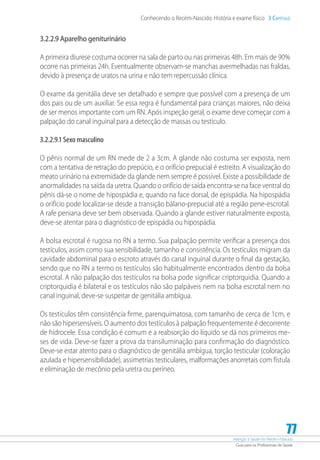 Atenção à Saúde do Recém-Nascido
Guia para os Profissionais de Saúde
77
Conhecendo o Recém-Nascido: História e exame físico 3 Capítulo
3.2.2.9 Aparelho geniturinário
A primeira diurese costuma ocorrer na sala de parto ou nas primeiras 48h. Em mais de 90%
ocorre nas primeiras 24h. Eventualmente observam-se manchas avermelhadas nas fraldas,
devido à presença de uratos na urina e não tem repercussão clínica.
O exame da genitália deve ser detalhado e sempre que possível com a presença de um
dos pais ou de um auxiliar. Se essa regra é fundamental para crianças maiores, não deixa
de ser menos importante com um RN. Após inspeção geral, o exame deve começar com a
palpação do canal inguinal para a detecção de massas ou testículo.
3.2.2.9.1 Sexo masculino
O pênis normal de um RN mede de 2 a 3cm. A glande não costuma ser exposta, nem
com a tentativa de retração do prepúcio, e o orifício prepucial é estreito. A visualização do
meato urinário na extremidade da glande nem sempre é possível. Existe a possibilidade de
anormalidades na saída da uretra. Quando o orifício de saída encontra-se na face ventral do
pênis dá-se o nome de hipospádia e, quando na face dorsal, de epispádia. Na hipospádia
o orifício pode localizar-se desde a transição bálano-prepucial até a região pene-escrotal.
A rafe peniana deve ser bem observada. Quando a glande estiver naturalmente exposta,
deve-se atentar para o diagnóstico de epispádia ou hipospádia.
A bolsa escrotal é rugosa no RN a termo. Sua palpação permite verificar a presença dos
testículos, assim como sua sensibilidade, tamanho e consistência. Os testículos migram da
cavidade abdominal para o escroto através do canal inguinal durante o final da gestação,
sendo que no RN a termo os testículos são habitualmente encontrados dentro da bolsa
escrotal. A não palpação dos testículos na bolsa pode significar criptorquidia. Quando a
criptorquidia é bilateral e os testículos não são palpáveis nem na bolsa escrotal nem no
canal inguinal, deve-se suspeitar de genitália ambígua.
Os testículos têm consistência firme, parenquimatosa, com tamanho de cerca de 1cm, e
não são hipersensíveis. O aumento dos testículos à palpação frequentemente é decorrente
de hidrocele. Essa condição é comum e a reabsorção do líquido se dá nos primeiros me-
ses de vida. Deve-se fazer a prova da transiluminação para confirmação do diagnóstico.
Deve-se estar atento para o diagnóstico de genitália ambígua, torção testicular (coloração
azulada e hipersensibilidade), assimetrias testiculares, malformações anorretais com fístula
e eliminação de mecônio pela uretra ou períneo.
 