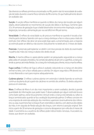 Atenção à Saúde do Recém-Nascido
Guia para os Profissionais de Saúde
80
Ministério da Saúde
São diversos os reflexos primitivos encontrados no RN, porém não há necessidade de avalia-
ção de todos durante o exame físico rotineiro do RN a termo. Os que habitualmente devem
ser avaliados são:
Sucção. A sucção reflexa manifesta-se quando os lábios da criança são tocados por algum
objeto, desencadeando-se movimentos de sucção dos lábios e da língua. Somente após
32 a 34 semanas de gestação é que o bebê desenvolve sincronia entre respiração, sucção e
deglutição, tornando a alimentação por via oral difícil em RN pré-termo.
Voracidade. O reflexo da voracidade ou de procura manifesta-se quando é tocada a bo-
checha perto da boca, fazendo com que a criança desloque a face e a boca para o lado do
estímulo. Este reflexo não deve ser procurado logo após a amamentação, pois a resposta
ao estímulo pode ser débil ou não ocorrer. Está presente no bebê até os 3 meses de idade.
Preensão. A preensão palmoplantar se obtém com leve pressão do dedo do examinador
na palma das mãos da criança e abaixo dos dedos do pé.
Marcha. A marcha reflexa e o apoio plantar podem ser pesquisados segurando-se a criança
pelas axilas em posição ortostática. Ao contato das plantas do pé com a superfície, a criança es-
tendeaspernasatéentãofletidas.Seacriançaforinclinadaparaafrente,iniciaamarchareflexa.
Fuga à asfixia. O reflexo de fuga à asfixia é avaliado colocando-se a criança em decúbito
ventral no leito, com a face voltada para o colchão. Em alguns segundos o RN deverá virar
o rosto liberando o nariz para respirar adequadamente.
Cutâneo-plantar. O reflexo cutâneo-plantar em extensão é obtido fazendo-se estímulo
contínuo da planta do pé a partir do calcâneo no sentido dos artelhos. Os dedos adquirem
postura em extensão.
Moro. O reflexo de Moro é um dos mais importantes a serem avaliados, devido à grande
quantidade de informações que pode trazer. É desencadeado por algum estímulo brusco
como bater palmas, estirar bruscamente o lençol onde a criança está deitada ou soltar os
braços semiesticados quando se faz a avaliação da preensão palmar. O reflexo consiste em
uma resposta de extensão-abdução dos membros superiores (eventualmente dos inferio-
res), ou seja, na primeira fase os braços ficam estendidos e abertos, com abertura dos dedos
da mão, e em seguida de flexão-adução dos braços, com retorno à posição original. Tem
início a partir de 28 semanas de gestação e costuma desaparecer por volta dos 6 meses de
idade. A assimetria ou a ausência do reflexo pode indicar lesões nervosas, musculares ou
ósseas, que devem ser avaliadas.
 