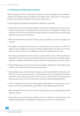 Atenção à Saúde do Recém-Nascido
Guia para os Profissionais de Saúde
84
Ministério da Saúde
4.1 Vantagens do alojamento conjunto
Desde a década de 1970, o alojamento conjunto tem sido valorizado e recomendado no
mundo inteiro pelas inúmeras vantagens que oferece para a mãe, para a criança, para a
família e para a própria instituição, entre as quais destacam-se:
•	Humanização do atendimento do binômio mãe-filho e sua família.
•	Convivência contínua entre mãe e bebê, o que facilita o conhecimento mútuo e a sa-
tisfação imediata das necessidades físicas e emocionais do RN. Bebês em alojamento
conjunto choram menos e dormem mais (permanecem no estado“sono quieto”) do que
quando se encontram em berçários.2
•	Maior envolvimento dos pais e/ou de outras pessoas significativas no futuro cuidado com
a criança.
•	Promoção do estabelecimento precoce do vínculo afetivo entre a mãe e o seu filho. Há
relatos de que o alojamento conjunto aumenta a ligação afetiva da mãe a sua criança e
reduz os casos de abuso ou de negligência infantil e de abandono da criança.3,4
•	Promoção do aleitamento materno. Vários estudos demonstram o efeito benéfico do
alojamento conjunto na prática da amamentação: descida do leite mais rápida, melhor
atitude em relação ao aleitamento materno e tempo mais prolongado de amamentação.5
•	Oportunidade para as mães, em especial as primigestas, aprenderem noções básicas dos
cuidados com os RNs. Isso aumenta sua autocon­fiança.
•	Tranquilidade para as mães que ficam inseguras quanto ao atendimento prestado a seus
filhos quando não estão perto deles. A ansiedade pode inibir a produção de ocitocina,
importante para a liberação do leite materno e para a contração do útero, enquanto a
presença da criança e seu choro costumam estimular o reflexo de ejeção do leite.
•	Troca de experiências com outras mães quando compartilham o mesmo quarto, em es-
pecial com mães mais experientes que também estão cuidando dos seus filhos.
•	Maior interação entre a mãe e sua família e os profissionais de saúde responsáveis pela
atenção à criança.
•	Diminuição do risco de infecção hospitalar. Há vários relatos de redução das taxas de
infecção neonatal após a implantação do alojamento conjunto em maternidades.
 