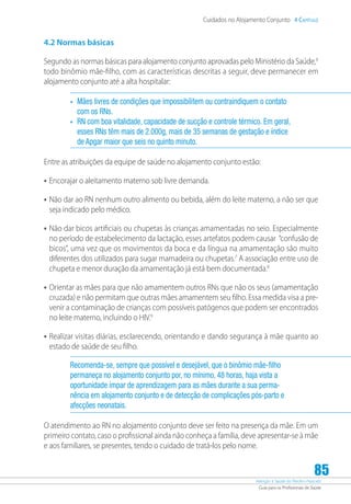Atenção à Saúde do Recém-Nascido
Guia para os Profissionais de Saúde
85
Cuidados no Alojamento Conjunto 4 Capítulo
4.2 Normas básicas
Segundo as normas básicas para alojamento conjunto aprovadas pelo Ministério da Saúde,6
todo binômio mãe-filho, com as características descritas a seguir, deve permanecer em
alojamento conjunto até a alta hospitalar:
•	 Mães livres de condições que impossibilitem ou contraindiquem o contato
com os RNs.
•	 RN com boa vitalidade, capacidade de sucção e controle térmico. Em geral,
esses RNs têm mais de 2.000g, mais de 35 semanas de gestação e índice
de Apgar maior que seis no quinto minuto.
Entre as atribuições da equipe de saúde no alojamento conjunto estão:
•	Encorajar o aleitamento materno sob livre demanda.
•	Não dar ao RN nenhum outro alimento ou bebida, além do leite materno, a não ser que
seja indicado pelo médico.
•	Não dar bicos artificiais ou chupetas às crianças amamentadas no seio. Especialmente
no período de estabelecimento da lactação, esses artefatos podem causar “confusão de
bicos”, uma vez que os movimentos da boca e da língua na amamentação são muito
diferentes dos utilizados para sugar mamadeira ou chupetas.7
A associação entre uso de
chupeta e menor duração da amamentação já está bem documentada.8
•	Orientar as mães para que não amamentem outros RNs que não os seus (amamentação
cruzada) e não permitam que outras mães amamentem seu filho. Essa medida visa a pre-
venir a contaminação de crianças com possíveis patógenos que podem ser encontrados
no leite materno, incluindo o HIV.9
•	Realizar visitas diárias, esclarecendo, orientando e dando segurança à mãe quanto ao
estado de saúde de seu filho.
Recomenda-se, sempre que possível e desejável, que o binômio mãe-filho
permaneça no alojamento conjunto por, no mínimo, 48 horas, haja vista a
oportunidade ímpar de aprendizagem para as mães durante a sua perma-
nência em alojamento conjunto e de detecção de complicações pós-parto e
afecções neonatais.
O atendimento ao RN no alojamento conjunto deve ser feito na presença da mãe. Em um
primeiro contato, caso o profissional ainda não conheça a família, deve apresentar-se à mãe
e aos familiares, se presentes, tendo o cuidado de tratá-los pelo nome.
 