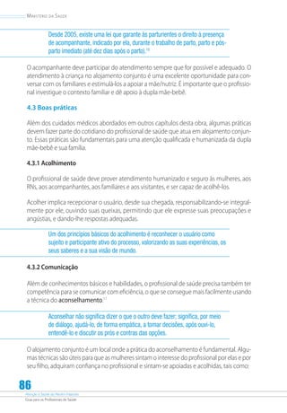 Atenção à Saúde do Recém-Nascido
Guia para os Profissionais de Saúde
86
Ministério da Saúde
Desde 2005, existe uma lei que garante às parturientes o direito à presença
de acompanhante, indicado por ela, durante o trabalho de parto, parto e pós-
parto imediato (até dez dias após o parto).10
O acompanhante deve participar do atendimento sempre que for possível e adequado. O
atendimento à criança no alojamento conjunto é uma excelente oportunidade para con-
versar com os familiares e estimulá-los a apoiar a mãe/nutriz. É importante que o profissio-
nal investigue o contexto familiar e dê apoio à dupla mãe-bebê.
4.3 Boas práticas
Além dos cuidados médicos abordados em outros capítulos desta obra, algumas práticas
devem fazer parte do cotidiano do profissional de saúde que atua em alojamento conjun-
to. Essas práticas são fundamentais para uma atenção qualificada e humanizada da dupla
mãe-bebê e sua família.
4.3.1 Acolhimento
O profissional de saúde deve prover atendimento humanizado e seguro às mulheres, aos
RNs, aos acompanhantes, aos familiares e aos visitantes, e ser capaz de acolhê-los.
Acolher implica recepcionar o usuário, desde sua chegada, responsabilizando-se integral-
mente por ele, ouvindo suas queixas, permitindo que ele expresse suas preocupações e
angústias, e dando-lhe respostas adequadas.
Um dos princípios básicos do acolhimento é reconhecer o usuário como
sujeito e participante ativo do processo, valorizando as suas experiências, os
seus saberes e a sua visão de mundo.
4.3.2 Comunicação
Além de conhecimentos básicos e habilidades, o profissional de saúde precisa também ter
competência para se comunicar com eficiência, o que se consegue mais facilmente usando
a técnica do aconselhamento.11
Aconselhar não significa dizer o que o outro deve fazer; significa, por meio
de diálogo, ajudá-lo, de forma empática, a tomar decisões, após ouvi-lo,
entendê-lo e discutir os prós e contras das opções.
O alojamento conjunto é um local onde a prática do aconselhamento é fundamental. Algu-
mas técnicas são úteis para que as mulheres sintam o interesse do profissional por elas e por
seu filho, adquiram confiança no profissional e sintam-se apoiadas e acolhidas, tais como:
 