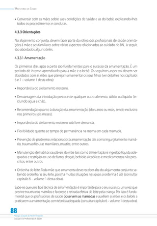 Atenção à Saúde do Recém-Nascido
Guia para os Profissionais de Saúde
88
Ministério da Saúde
•	Conversar com as mães sobre suas condições de saúde e as do bebê, explicando-lhes
todos os procedimentos e condutas.
4.3.3 Orientações
No alojamento conjunto, devem fazer parte da rotina dos profissionais de saúde orienta-
ções à mãe e aos familiares sobre vários aspectos relacionados ao cuidado do RN. A seguir,
são abordados alguns deles.
4.3.3.1 Amamentação
Os primeiros dias após o parto são fundamentais para o sucesso da amamentação. É um
período de intenso aprendizado para a mãe e o bebê. Os seguintes aspectos devem ser
abordados com as mães que planejam amamentar os seus filhos (ver detalhes nos capítulos
6 e 7 – volume 1 desta obra):
•	Importância do aleitamento materno.
•	Desvantagens da introdução precoce de qualquer outro alimento, sólido ou líquido (in-
cluindo água e chás).
•	Recomendação quanto à duração da amamentação (dois anos ou mais, sendo exclusiva
nos primeiros seis meses).
•	Importância do aleitamento materno sob livre demanda.
•	Flexibilidade quanto ao tempo de permanência na mama em cada mamada.
•	Prevenção de problemas relacionados à amamentação tais como ingurgitamento mamá-
rio, traumas/fissuras mamilares, mastite, entre outros.
•	Manutenção de hábitos saudáveis da mãe tais como alimentação e ingestão líquida ade-
quadas e restrição ao uso de fumo, drogas, bebidas alcoólicas e medicamentos não pres-
critos, entre outros.
•	Ordenha do leite.Toda mãe que amamenta deve receber alta do alojamento conjunto sa-
bendo ordenhar o seu leite, pois há muitas situações nas quais a ordenha é útil (consultar
capítulo 6 – volume 1 desta obra).
Sabe-se que uma boa técnica de amamentação é importante para o seu sucesso, uma vez que
previne trauma nos mamilos e favorece a retirada efetiva do leite pela criança. Por isso é funda-
mental que os profissionais de saúde observem as mamadas e auxiliem as mães e os bebês a
praticaremaamamentaçãocomtécnicaadequada(consultarcapítulo6–volume1destaobra).
 
