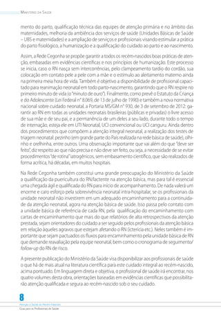 Atenção à Saúde do Recém-Nascido
Guia para os Profissionais de Saúde
8
Ministério da Saúde
mento do parto, qualificação técnica das equipes de atenção primária e no âmbito das
maternidades, melhoria da ambiência dos serviços de saúde (Unidades Básicas de Saúde
– UBS e maternidades) e a ampliação de serviços e profissionais visando estimular a prática
do parto fisiológico, a humanização e a qualificação do cuidado ao parto e ao nascimento.
Assim, a Rede Cegonha se propõe garantir a todos os recém-nascidos boas práticas de aten-
ção, embasadas em evidências científicas e nos princípios de humanização. Este processo
se inicia, caso o RN nasça sem intercorrências, pelo clampeamento tardio do cordão, sua
colocação em contato pele a pele com a mãe e o estímulo ao aleitamento materno ainda
na primeira meia hora de vida. Também é objetivo a disponibilidade de profissional capaci-
tado para reanimação neonatal em todo parto-nascimento, garantindo que o RN respire no
primeiro minuto de vida (o“minuto de ouro”). Finalmente, como prevê o Estatuto da Criança
e do Adolescente (Lei Federal n° 8.069, de 13 de julho de 1990) e também a nova normativa
nacional sobre cuidado neonatal, a Portaria MS/GM n° 930, de 3 de setembro de 2012: ga-
rantir ao RN em todas as unidades neonatais brasileiras (públicas e privadas) o livre acesso
de sua mãe e de seu pai, e a permanência de um deles a seu lado, durante todo o tempo
de internação, esteja ele em UTI Neonatal, UCI convencional ou UCI canguru. Ainda dentro
dos procedimentos que compõem a atenção integral neonatal, a realização dos testes de
triagem neonatal: pezinho (em grande parte do País realizada na rede básica de saúde), olhi-
nho e orelhinha, entre outros. Uma observação importante que vai além do que ”deve ser
feito”, diz respeito ao que não precisa e não deve ser feito, ou seja, a necessidade de se evitar
procedimentos“de rotina”iatrogênicos, sem embasamento científico, que são realizados de
forma acrítica, há décadas, em muitos hospitais.
Na Rede Cegonha também constitui uma grande preocupação do Ministério da Saúde
a qualificação da puericultura do RN/lactente na atenção básica, mas para tal é essencial
uma chegada ágil e qualificada do RN para início de acompanhamento. De nada valerá um
enorme e caro esforço pela sobrevivência neonatal intra-hospitalar, se os profissionais da
unidade neonatal não investirem em um adequado encaminhamento para a continuida-
de da atenção neonatal, agora na atenção básica de saúde. Isso passa pelo contato com
a unidade básica de referência de cada RN, pela qualificação do encaminhamento com
cartas de encaminhamento que mais do que relatórios de alta retrospectivos da atenção
prestada, sejam orientadores do cuidado a ser seguido pelos profissionais da atenção básica
em relação àqueles agravos que estejam afetando o RN (icterícia etc.). Neles também é im-
portante que sejam pactuados os fluxos para encaminhamento pela unidade básica de RN
que demande reavaliação pela equipe neonatal, bem como o cronograma de seguimento/
follow-up do RN de risco.
A presente publicação do Ministério da Saúde visa disponibilizar aos profissionais de saúde
o que há de mais atual na literatura científica para este cuidado integral ao recém-nascido,
acima pontuado. Em linguagem direta e objetiva, o profissional de saúde irá encontrar, nos
quatro volumes desta obra, orientações baseadas em evidências científicas que possibilita-
rão atenção qualificada e segura ao recém-nascido sob o seu cuidado.
 