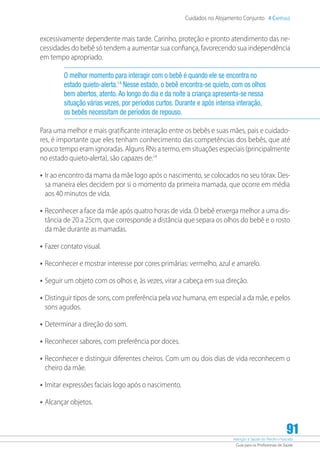 Atenção à Saúde do Recém-Nascido
Guia para os Profissionais de Saúde
91
Cuidados no Alojamento Conjunto 4 Capítulo
excessivamente dependente mais tarde. Carinho, proteção e pronto atendimento das ne-
cessidades do bebê só tendem a aumentar sua confiança, favorecendo sua independência
em tempo apropriado.
O melhor momento para interagir com o bebê é quando ele se encontra no
estado quieto-alerta.14
Nesse estado, o bebê encontra-se quieto, com os olhos
bem abertos, atento.Ao longo do dia e da noite a criança apresenta-se nessa
situação várias vezes, por períodos curtos. Durante e após intensa interação,
os bebês necessitam de períodos de repouso.
Para uma melhor e mais gratificante interação entre os bebês e suas mães, pais e cuidado-
res, é importante que eles tenham conhecimento das competências dos bebês, que até
pouco tempo eram ignoradas. Alguns RNs a termo, em situações especiais (principalmente
no estado quieto-alerta), são capazes de:14
•	Ir ao encontro da mama da mãe logo após o nascimento, se colocados no seu tórax. Des-
sa maneira eles decidem por si o momento da primeira mamada, que ocorre em média
aos 40 minutos de vida.
•	Reconhecer a face da mãe após quatro horas de vida. O bebê enxerga melhor a uma dis-
tância de 20 a 25cm, que corresponde a distância que separa os olhos do bebê e o rosto
da mãe durante as mamadas.
•	Fazer contato visual.
•	Reconhecer e mostrar interesse por cores primárias: vermelho, azul e amarelo.
•	Seguir um objeto com os olhos e, às vezes, virar a cabeça em sua direção.
•	Distinguir tipos de sons, com preferência pela voz humana, em especial a da mãe, e pelos
sons agudos.
•	Determinar a direção do som.
•	Reconhecer sabores, com preferência por doces.
•	Reconhecer e distinguir diferentes cheiros. Com um ou dois dias de vida reconhecem o
cheiro da mãe.
•	Imitar expressões faciais logo após o nascimento.
•	Alcançar objetos.
 
