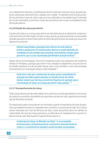 Atenção à Saúde do Recém-Nascido
Guia para os Profissionais de Saúde
92
Ministério da Saúde
Já no alojamento conjunto, os profissionais devem estimular o pai da criança, quando pre-
sente, a participar ativamente dos cuidados com o bebê. A importância do vínculo pai-be-
bê nos primeiros meses de vida é cada vez mais valorizada na sociedade atual. A exemplo
do vínculo mãe-bebê, os primeiros meses de convivência são cruciais no estabelecimento
da função paterna.
4.3.3.6 Posição da criança para dormir
A prática de colocar as crianças para dormir em decúbito dorsal no alojamento conjunto e
o fornecimento de informações simples e claras quanto ao posicionamento recomendado
do bebê para dormir devem fazer parte da rotina dos profissionais de saúde que atuam em
alojamento conjunto.
Está bem documentada a associação entre síndrome da morte súbita do
lactente e posição prona. Em diversos países observou-se queda significativa da
mortalidade por essa condição após campanhas recomendando a posição supina
para dormir, que é a única recomendada pelo Ministério da Saúde do Brasil.15
Apesar dessa recomendação, mesmo em hospitais-escola com programas de residência
médica em Pediatria, a posição para dormir mais utilizada no alojamento conjunto de ma-
ternidades brasileiras é a de decúbito lateral, assim como também a mais recomendada,
erroneamente, em orientação verbal, na alta hospitalar.16
Existe temor entre pais e profissionais de saúde quanto à possibilidade de
aspiração dos bebês quando colocados em decúbito dorsal. No entanto,
estudos mostram que não houve aumento da frequência de aspiração após a
recomendação de colocar as crianças para dormir nessa posição.17,18
4.3.3.7 Acompanhamento da criança
Toda criança deveria sair da maternidade com a primeira consulta agendada em um serviço
de saúde ou consultório, de preferência na primeira semana de vida, segundo recomenda-
ção do Ministério da Saúde.
Os responsáveis pela criança devem ser orientados quanto à importância do teste do pezi-
nho, que idealmente deve ser realizado entre o terceiro e o quinto dia de vida. Se a criança
estiver internada com mais de 48 horas de vida, o teste do pezinho deve ser colhido na
maternidade. No caso da criança prematura, a coleta deve ser realizada entre o quinto e o
décimo dia de vida. Vide Quadro 9 capítulo 40 do volume 4 .
A Caderneta da Criança, do Ministério da Saúde,19
é uma importante
ferramenta para o acompanhamento do crescimento e desenvolvimento da
criança e o cumprimento do calendário vacinal nas datas recomendadas.
 