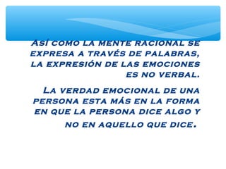 Así como la mente racional se
expresa a través de palabras,
la expresión de las emociones
es no verbal.
La verdad emocional de una
persona esta más en la forma
en que la persona dice algo y
no en aquello que dice.
 