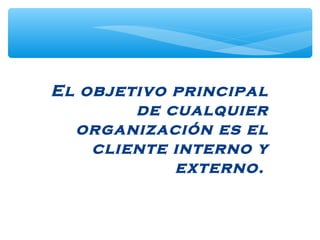El objetivo principal
de cualquier
organización es el
cliente interno y
externo.
 