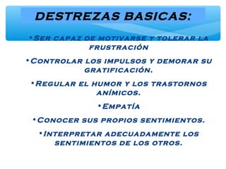 DESTREZAS BASICAS:
•Ser capaz de motivarse y tolerar la
frustración
•Controlar los impulsos y demorar su
gratificación.
•Regular el humor y los trastornos
anímicos.
•Empatía
•Conocer sus propios sentimientos.
•Interpretar adecuadamente los
sentimientos de los otros.
 