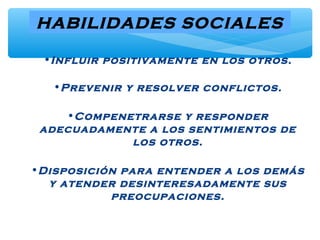 HABILIDADES SOCIALES
•Influir positivamente en los otros.
•Prevenir y resolver conflictos.
•Compenetrarse y responder
adecuadamente a los sentimientos de
los otros.
•Disposición para entender a los demás
y atender desinteresadamente sus
preocupaciones.
 