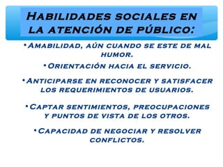 Habilidades sociales en
la atención de público:
•Amabilidad, aún cuando se este de mal
humor.
•Orientación hacia el servicio.
•Anticiparse en reconocer y satisfacer
los requerimientos de usuarios.
•Captar sentimientos, preocupaciones
y puntos de vista de los otros.
•Capacidad de negociar y resolver
conflictos.
 