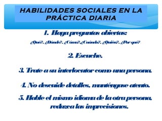 HABILIDADES SOCIALES EN LA
PRÁCTICA DIARIA
1. Hagapreguntas abiertas:
¿Qué?, ¿Dónde?, ¿Cómo?,¿Cuándo?, ¿Quién?, ¿Porqué?
2. Escuche.
3. Trateasuinterlocutorcomounapersona.
4. Nodescuidedetalles, manténgaseatento.
5. Hableelmismoidiomadelaotrapersona,
reduzcalas imprecisiones.
 