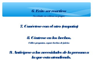 6. Eviteserreactivo:
Norebatir, nocriticar, nojuzgar.
7. Conécteseconelotro(empatía)
8. Céntreseenlos hechos.
Utilicepreguntas, separehechos dejuicios
9. Anticípesealas necesidades delapersonaa
laqueestaatendiendo.
 