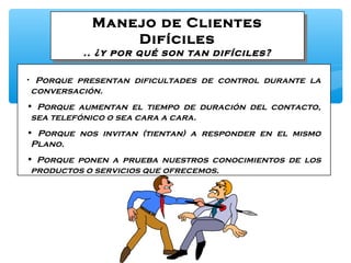 Manejo de Clientes
Difíciles
.. ¿y por qué son tan difíciles?
Manejo de Clientes
Difíciles
.. ¿y por qué son tan difíciles?
• Porque presentan dificultades de control durante la
conversación.
• Porque aumentan el tiempo de duración del contacto,
sea telefónico o sea cara a cara.
• Porque nos invitan (tientan) a responder en el mismo
Plano.
• Porque ponen a prueba nuestros conocimientos de los
productos o servicios que ofrecemos.
 