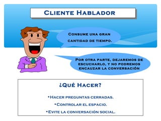 Cliente Hablador
¿Qué Hacer?
•Hacer preguntas cerradas.
•Controlar el espacio.
•Evite la conversación social.
Por otra parte, dejaremos de
escucharlo, y no podremos
encauzar la conversación
Consume una gran
cantidad de tiempo.
 