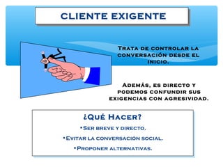 CLIENTE EXIGENTE
Trata de controlar la
conversación desde el
inicio.
¿Qué Hacer?
•Ser breve y directo.
•Evitar la conversación social.
•Proponer alternativas.
Además, es directo y
podemos confundir sus
exigencias con agresividad.
 
