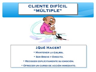 CLIENTE DIFÍCIL
“MÚLTIPLE”
CLIENTE DIFÍCIL
“MÚLTIPLE”
¿Qué Hacer?
• Mantener la calma.
• Ser Breve y Directo.
• Recoger explícitamente su emoción.
• Ofrecer un curso de acción inmediato.
¿Qué Hacer?
• Mantener la calma.
• Ser Breve y Directo.
• Recoger explícitamente su emoción.
• Ofrecer un curso de acción inmediato.
 