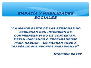 EMPATÍA Y HABILIDADES
SOCIALES
“La mayor parte de las personas no
escuchan con intención de
comprender si no de contestar.
Están hablando o preparándose
para hablar. Lo filtran todo a
través de sus propios paradigmas”.
Stephen coyey
 
