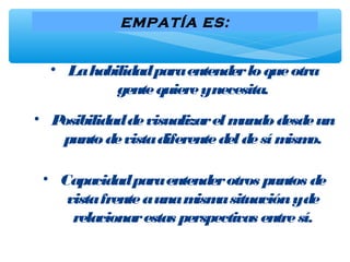 EMPATÍA ES:
• Lahabilidadparaentenderloqueotra
gentequiereynecesita.
• Posibilidaddevisualizarelmundodesdeun
puntodevistadiferentedeldesímismo.
• Capacidadparaentenderotros puntos de
vistafrenteaunamismasituaciónyde
relacionarestas perspectivas entresí.
 