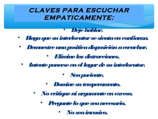 CLAVES PARA ESCUCHAR
EMPATICAMENTE:
• Dejehablar.
• Hagaquesuinterlocutorsesientaenconfianza.
• Demuestreunapositivadisposiciónaescuchar.
• Eliminelas distracciones.
• Intenteponerseenellugardesuinterlocutor.
• Seapaciente.
• Dominesutemperamento.
• Nocritiqueniargumenteenexceso.
• Pregunteloqueseanecesario.
• Noseainvasivo.
 