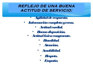 REFLEJO DE UNA BUENA
ACTITUD DE SERVICIO:
• Agilidadderespuesta.
• Informacióncompletayveraz.
• Actitudcordial.
• Buenadisposición.
• Actitudfísicacongruente.
• Humildad.
• Atención.
• Amabilidad.
• Respeto.
• Empatía.
 