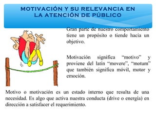 MOTIVACIÓN Y SU RELEVANCIA EN
LA ATENCIÓN DE PÚBLICO
Gran parte de nuestro comportamiento
tiene un propósito o tiende hacia un
objetivo.
Motivación significa “motivo” y
proviene del latín “movere”, “motum”
que también significa móvil, motor y
emoción.
Motivo o motivación es un estado interno que resulta de una
necesidad. Es algo que activa nuestra conducta (drive o energía) en
dirección a satisfacer el requerimiento.
 