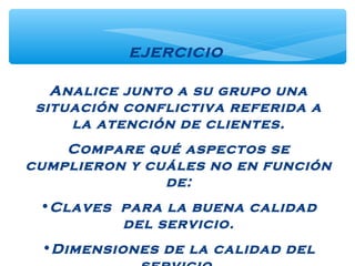 Analice junto a su grupo una
situación conflictiva referida a
la atención de clientes.
Compare qué aspectos se
cumplieron y cuáles no en función
de:
•Claves para la buena calidad
del servicio.
•Dimensiones de la calidad del
EJERCICIO
 