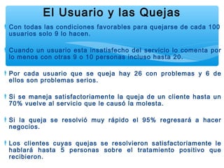 Con todas las condiciones favorables para quejarse de cada 100
usuarios solo 9 lo hacen.
Cuando un usuario esta insatisfecho del servicio lo comenta por
lo menos con otras 9 o 10 personas incluso hasta 20.
Por cada usuario que se queja hay 26 con problemas y 6 de
ellos son problemas serios.
Si se maneja satisfactoriamente la queja de un cliente hasta un
70% vuelve al servicio que le causó la molesta.
Si la queja se resolvió muy rápido el 95% regresará a hacer
negocios.
Los clientes cuyas quejas se resolvieron satisfactoriamente le
hablará hasta 5 personas sobre el tratamiento positivo que
recibieron.
El Usuario y las Quejas
 