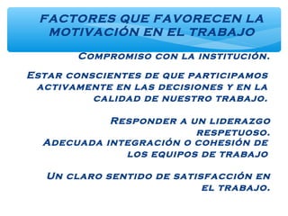 Compromiso con la institución.
FACTORES QUE FAVORECEN LA
MOTIVACIÓN EN EL TRABAJO
Estar conscientes de que participamos
activamente en las decisiones y en la
calidad de nuestro trabajo.
Responder a un liderazgo
respetuoso.
Adecuada integración o cohesión de
los equipos de trabajo
Un claro sentido de satisfacción en
el trabajo.
 