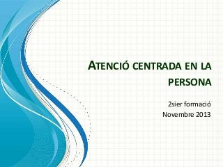 ATENCIÓ CENTRADA EN LA
PERSONA
2sier formació
Novembre 2013

 