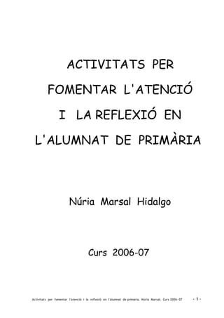 ACTIVITATS PER
FOMENTAR L'ATENCIÓ
I LA REFLEXIÓ EN
L'ALUMNAT DE PRIMÀRIA
Núria Marsal Hidalgo
Curs 2006-07
Activitats per fomentar l'atenció i la reflexió en l'alumnat de primària. Núria Marsal. Curs 2006- 07 - 1 -
 