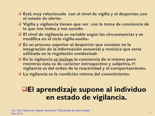 Está muy relacionada  con el nivel de vigilia y el despertar, con el estado de alerta-  Vigilia y vigilancia tienen que ver  con la toma de conciencia de lo que nos rodea y nos sucede- El nivel de vigilancia es variable según las circunstancias y se modifica en el ciclo vigilia-sueño- Es un proceso superior al despertar que consiste en la integración de la información sensorial y mnésica que sería utilizada en la regulación conductual- En la vigilancia  se incluye  la conciencia de sí mismo pero mientras ésta es de carácter introspectivo y subjetiva, l< vigilancia es del orden de la reactividad y el comportamiento.  La vigilancia es la condición misma del conocimiento. El aprendizaje supone al individuo en estado de vigilancia. Lic. Psic. Elaine de Vargas- Seminario "Dificultades de Aprendizaje" -Nov-2011 
