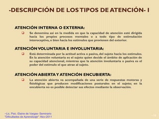 -DESCRIPCIÓN DE LOS TIPOS DE ATENCIÓN- I  ATENCIÓN INTERNA O EXTERNA:  Se denomina así en la medida en que la capacidad de atención esté dirigida hacia los propios procesos mentales o a todo tipo de estimulación interoceptiva, o bien hacia los estímulos que provienen del exterior. ATENCIÓN VOLUNTARIA E INVOLUNTARIA:  Está determinada por la actitud activa o pasiva, del sujeto hacia los estímulos. En la atención voluntaria es el sujeto quien decide el ámbito de aplicación de su capacidad atencional, mientras que la atención involuntaria o pasiva es el poder del estímulo el que atrae al sujeto. ATENCIÓN ABIERTA Y ATENCIÓN ENCUBIERTA:  La atención abierta va acompañada de una serie de respuestas motoras y fisiológicas que producen modificaciones posturales en el sujeto; en la encubierta no es posible detectar sus efectos mediante la observación . Lic. Psic. Elaine de Vargas- Seminario "Dificultades de Aprendizaje" -Nov-2011 