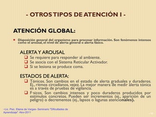 - OTROS TIPOS DE ATENCIÓN I - ATENCIÓN GLOBAL:  Disposición general del organismo para procesar información. Son fenómenos intensos como el arousal, el nivel de alerta general o alerta fásico. ALERTA Y AROUSAL Se requiere para responder al ambiente. Se asocia con el Sistema Reticular Activador. Si se lesiona se produce coma. ESTADOS DE ALERTA:   Tónicos. Son cambios en el estado de alerta graduales y duraderos. Ej., ritmos circadianos, vejez. La mejor manera de medir alerta tónica es a través de pruebas de vigilancia. Fásicos. Son cambios intensos y poco duraderos producidos por estímulos concretos. Pueden ser incrementos (ej., aparición de un peligro) o decrementos (ej., lapsos o lagunas atencio nales). Lic. Psic. Elaine de Vargas- Seminario "Dificultades de Aprendizaje" -Nov-2011 