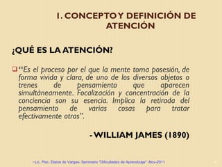 1. CONCEPTO Y DEFINICIÓN DE ATENCIÓN ¿QUÉ ES LA ATENCIÓN? “ Es el proceso por el que la mente toma posesión, de forma vivida y clara, de uno de los diversos objetos o trenes de pensamiento que aparecen simultáneamente. Focalización y concentración de la conciencia son su esencia. Implica la retirada del pensamiento de varias cosas para tratar efectivamente otras”.  - WILLIAM JAMES (1890) Lic. Psic. Elaine de Vargas- Seminario "Dificultades de Aprendizaje" -Nov-2011 